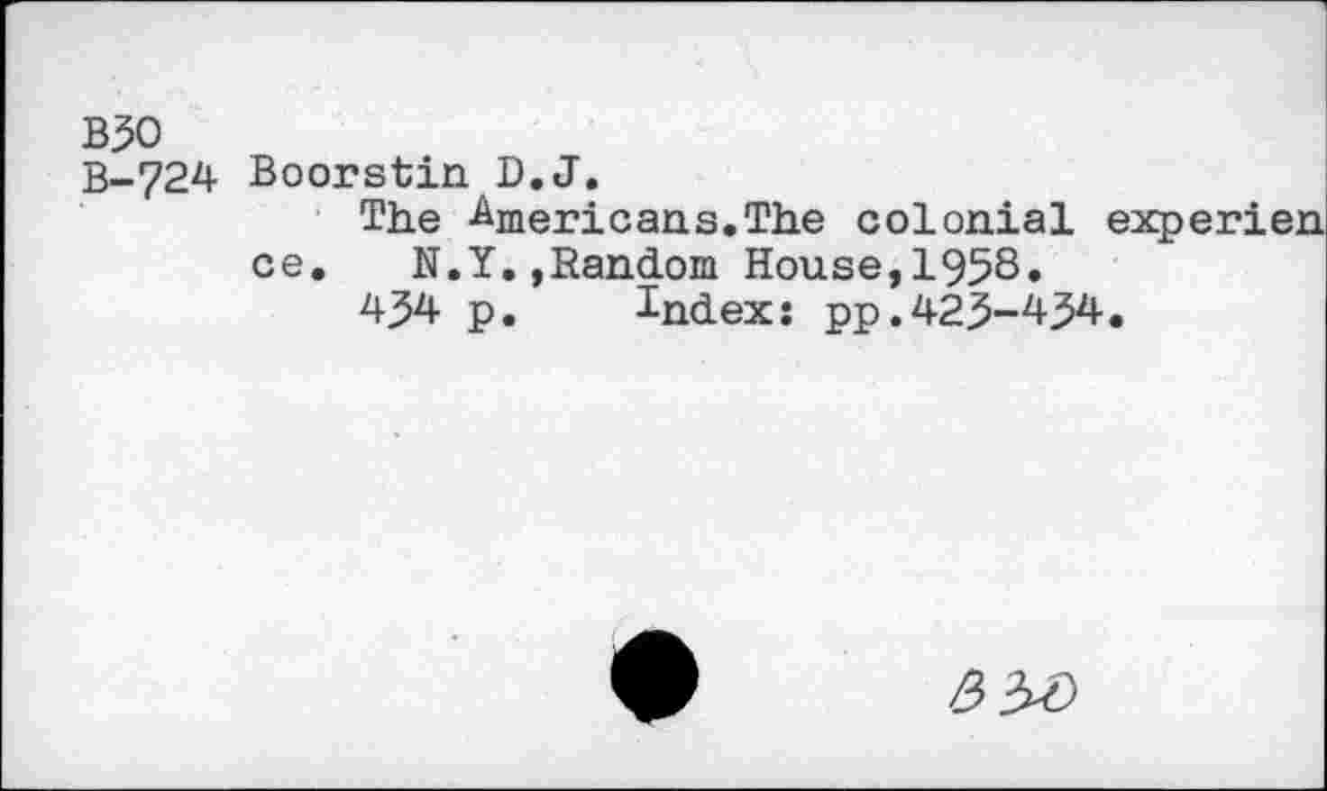 ﻿B30 B-724
Boorstin D.J.
The Americans.The colonial experien ce. N.Y.»Random House,1958»
434 p. Index: pp.423-434.
